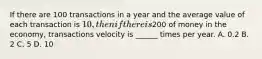 If there are 100 transactions in a year and the average value of each transaction is 10, then if there is200 of money in the economy, transactions velocity is ______ times per year. A. 0.2 B. 2 C. 5 D. 10