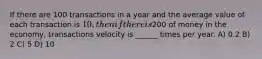 If there are 100 transactions in a year and the average value of each transaction is 10, then if there is200 of money in the economy, transactions velocity is ______ times per year. A) 0.2 B) 2 C) 5 D) 10