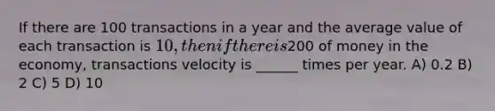 If there are 100 transactions in a year and the average value of each transaction is 10, then if there is200 of money in the economy, transactions velocity is ______ times per year. A) 0.2 B) 2 C) 5 D) 10