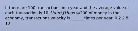 If there are 100 transactions in a year and the average value of each transaction is 10, then if there is200 of money in the economy, transactions velocity is ______ times per year. 0.2 2 5 10