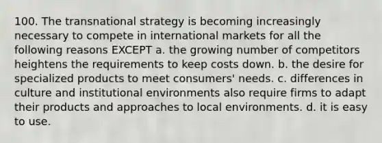 100. The transnational strategy is becoming increasingly necessary to compete in international markets for all the following reasons EXCEPT a. the growing number of competitors heightens the requirements to keep costs down. b. the desire for specialized products to meet consumers' needs. c. differences in culture and institutional environments also require firms to adapt their products and approaches to local environments. d. it is easy to use.