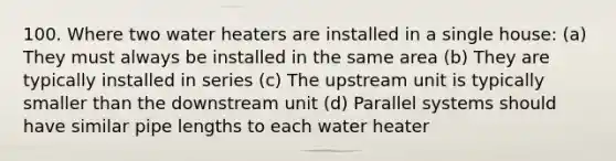 100. Where two water heaters are installed in a single house: (a) They must always be installed in the same area (b) They are typically installed in series (c) The upstream unit is typically smaller than the downstream unit (d) Parallel systems should have similar pipe lengths to each water heater