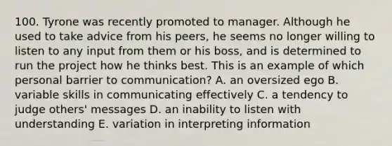 100. Tyrone was recently promoted to manager. Although he used to take advice from his peers, he seems no longer willing to listen to any input from them or his boss, and is determined to run the project how he thinks best. This is an example of which personal barrier to communication? A. an oversized ego B. variable skills in communicating effectively C. a tendency to judge others' messages D. an inability to listen with understanding E. variation in interpreting information