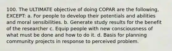 100. The ULTIMATE objective of doing COPAR are the following, EXCEPT: a. For people to develop their potentials and abilities and moral sensibilities. b. Generate study results for the benefit of the researcher c. Equip people with new consciousness of what must be done and how to do it. d. Basis for planning community projects in response to perceived problem.