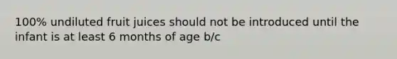 100% undiluted fruit juices should not be introduced until the infant is at least 6 months of age b/c