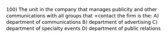 100) The unit in the company that manages publicity and other communications with all groups that +contact the firm is the: A) department of communications B) department of advertising C) department of specialty events D) department of public relations