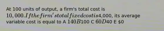 At 100 units of output, a firm's total cost is 10,000. If the firm's total fixed cost is4,000, its average variable cost is equal to A 140 B100 C 60 D40 E 0