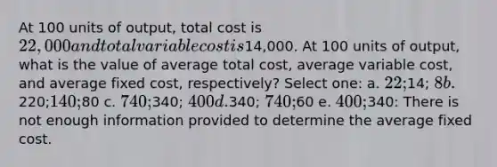 At 100 units of output, total cost is 22,000 and total variable cost is14,000. At 100 units of output, what is the value of average total cost, average variable cost, and average fixed cost, respectively? Select one: a. 22;14; 8 b.220;140;80 c. 740;340; 400 d.340; 740;60 e. 400;340: There is not enough information provided to determine the average fixed cost.