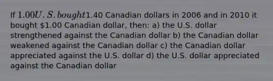 If 1.00 U.S. bought1.40 Canadian dollars in 2006 and in 2010 it bought 1.00 Canadian dollar, then: a) the U.S. dollar strengthened against the Canadian dollar b) the Canadian dollar weakened against the Canadian dollar c) the Canadian dollar appreciated against the U.S. dollar d) the U.S. dollar appreciated against the Canadian dollar