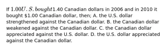 If 1.00 U.S. bought1.40 Canadian dollars in 2006 and in 2010 it bought 1.00 Canadian dollar, then; A. the U.S. dollar strengthened against the Canadian dollar. B. the Canadian dollar weakened against the Canadian dollar. C. the Canadian dollar appreciated against the U.S. dollar. D. the U.S. dollar appreciated against the Canadian dollar.