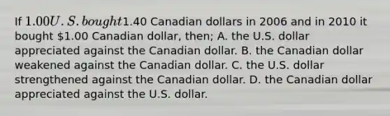 If 1.00 U.S. bought1.40 Canadian dollars in 2006 and in 2010 it bought 1.00 Canadian dollar, then; A. the U.S. dollar appreciated against the Canadian dollar. B. the Canadian dollar weakened against the Canadian dollar. C. the U.S. dollar strengthened against the Canadian dollar. D. the Canadian dollar appreciated against the U.S. dollar.