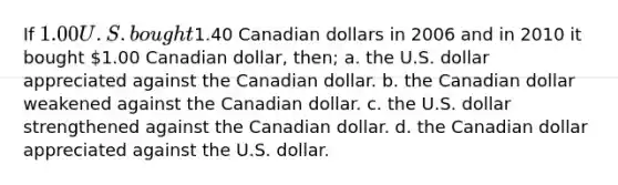 If 1.00 U.S. bought1.40 Canadian dollars in 2006 and in 2010 it bought 1.00 Canadian dollar, then; a. the U.S. dollar appreciated against the Canadian dollar. b. the Canadian dollar weakened against the Canadian dollar. c. the U.S. dollar strengthened against the Canadian dollar. d. the Canadian dollar appreciated against the U.S. dollar.