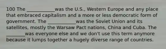 100 The ____________was the U.S., Western Europe and any place that embraced capitalism and a more or less democratic form of government. The ____________was the Soviet Union and its satellites, mostly the Warsaw Pact nations, China and Cuba. The ________was everyone else and we don't use this term anymore because it lumps together a hugely diverse range of countries.