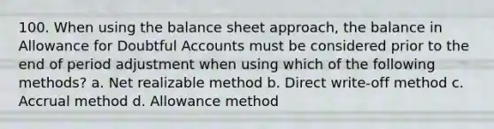 100. When using the balance sheet approach, the balance in Allowance for Doubtful Accounts must be considered prior to the end of period adjustment when using which of the following methods? a. Net realizable method b. Direct write-off method c. Accrual method d. Allowance method