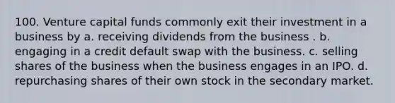 100. Venture capital funds commonly exit their investment in a business by​ a. ​receiving dividends from the business . b. ​engaging in a credit default swap with the business. c. ​selling shares of the business when the business engages in an IPO. d. ​repurchasing shares of their own stock in the secondary market.