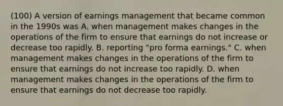 (100) A version of earnings management that became common in the 1990s was A. when management makes changes in the operations of the firm to ensure that earnings do not increase or decrease too rapidly. B. reporting "pro forma earnings." C. when management makes changes in the operations of the firm to ensure that earnings do not increase too rapidly. D. when management makes changes in the operations of the firm to ensure that earnings do not decrease too rapidly.