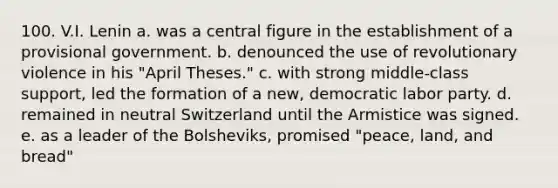 100. V.I. Lenin a. was a central figure in the establishment of a provisional government. b. denounced the use of revolutionary violence in his "April Theses." c. with strong middle-class support, led the formation of a new, democratic labor party. d. remained in neutral Switzerland until the Armistice was signed. e. as a leader of the Bolsheviks, promised "peace, land, and bread"