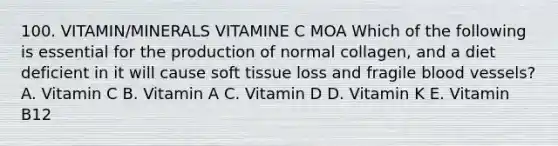 100. VITAMIN/MINERALS VITAMINE C MOA Which of the following is essential for the production of normal collagen, and a diet deficient in it will cause soft tissue loss and fragile blood vessels? A. Vitamin C B. Vitamin A C. Vitamin D D. Vitamin K E. Vitamin B12