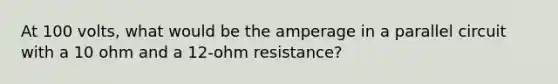 At 100 volts, what would be the amperage in a parallel circuit with a 10 ohm and a 12-ohm resistance?