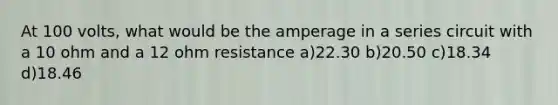 At 100 volts, what would be the amperage in a series circuit with a 10 ohm and a 12 ohm resistance a)22.30 b)20.50 c)18.34 d)18.46