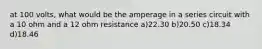 at 100 volts, what would be the amperage in a series circuit with a 10 ohm and a 12 ohm resistance a)22.30 b)20.50 c)18.34 d)18.46