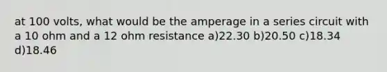 at 100 volts, what would be the amperage in a series circuit with a 10 ohm and a 12 ohm resistance a)22.30 b)20.50 c)18.34 d)18.46