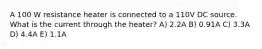 A 100 W resistance heater is connected to a 110V DC source. What is the current through the heater? A) 2.2A B) 0.91A C) 3.3A D) 4.4A E) 1.1A