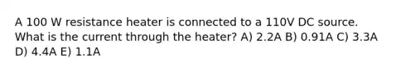 A 100 W resistance heater is connected to a 110V DC source. What is the current through the heater? A) 2.2A B) 0.91A C) 3.3A D) 4.4A E) 1.1A