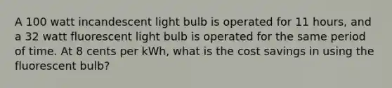 A 100 watt incandescent light bulb is operated for 11 hours, and a 32 watt fluorescent light bulb is operated for the same period of time. At 8 cents per kWh, what is the cost savings in using the fluorescent bulb?