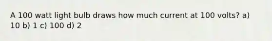 A 100 watt light bulb draws how much current at 100 volts? a) 10 b) 1 c) 100 d) 2