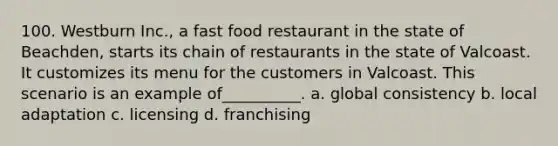 100. Westburn Inc., a fast food restaurant in the state of Beachden, starts its chain of restaurants in the state of Valcoast. It customizes its menu for the customers in Valcoast. This scenario is an example of__________. a. global consistency b. local adaptation c. licensing d. franchising