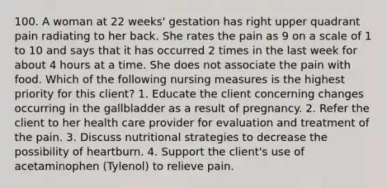 100. A woman at 22 weeks' gestation has right upper quadrant pain radiating to her back. She rates the pain as 9 on a scale of 1 to 10 and says that it has occurred 2 times in the last week for about 4 hours at a time. She does not associate the pain with food. Which of the following nursing measures is the highest priority for this client? 1. Educate the client concerning changes occurring in the gallbladder as a result of pregnancy. 2. Refer the client to her health care provider for evaluation and treatment of the pain. 3. Discuss nutritional strategies to decrease the possibility of heartburn. 4. Support the client's use of acetaminophen (Tylenol) to relieve pain.