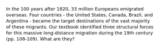 In the 100 years after 1820, 33 million Europeans emigrated overseas. Four countries - the United States, Canada, Brazil, and Argentina - became the target destinations of the vast majority of these migrants. Our textbook identified three structural forces for this massive long-distance migration during the 19th century (pp. 108-109). What are they?