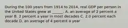 During the 100 years from 1914 to​ 2014, real GDP per person in the United States grew at​ ______. A. an average of 2 percent a year B. 3 percent a year in most decades C. 2.0 percent each decade D. an average of 4 percent a year