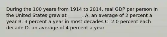 During the 100 years from 1914 to​ 2014, real GDP per person in the United States grew at​ ______. A. an average of 2 percent a year B. 3 percent a year in most decades C. 2.0 percent each decade D. an average of 4 percent a year