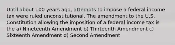 Until about 100 years ago, attempts to impose a federal income tax were ruled unconstitutional. The amendment to the U.S. Constitution allowing the imposition of a federal income tax is the a) Nineteenth Amendment b) Thirteenth Amendment c) Sixteenth Amendment d) Second Amendment