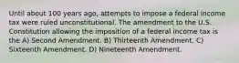 Until about 100 years ago, attempts to impose a federal income tax were ruled unconstitutional. The amendment to the U.S. Constitution allowing the imposition of a federal income tax is the A) Second Amendment. B) Thirteenth Amendment. C) Sixteenth Amendment. D) Nineteenth Amendment.