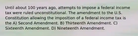 Until about 100 years ago, attempts to impose a federal income tax were ruled unconstitutional. The amendment to the U.S. Constitution allowing the imposition of a federal income tax is the A) Second Amendment. B) Thirteenth Amendment. C) Sixteenth Amendment. D) Nineteenth Amendment.