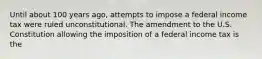 Until about 100 years​ ago, attempts to impose a federal income tax were ruled unconstitutional. The amendment to the U.S. Constitution allowing the imposition of a federal income tax is the