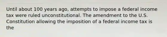 Until about 100 years​ ago, attempts to impose a federal income tax were ruled unconstitutional. The amendment to the U.S. Constitution allowing the imposition of a federal income tax is the