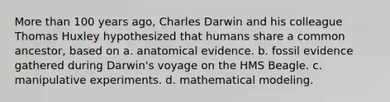 More than 100 years ago, Charles Darwin and his colleague Thomas Huxley hypothesized that humans share a common ancestor, based on a. anatomical evidence. b. fossil evidence gathered during Darwin's voyage on the HMS Beagle. c. manipulative experiments. d. mathematical modeling.