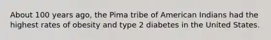 About 100 years ago, the Pima tribe of American Indians had the highest rates of obesity and type 2 diabetes in the United States.