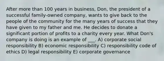 After more than 100 years in business, Don, the president of a successful family-owned company, wants to give back to the people of the community for the many years of success that they have given to my father and me. He decides to donate a significant portion of profits to a charity every year. What Don's company is doing is an example of ___. A) corporate social responsibility B) economic responsibility C) responsibility code of ethics D) legal responsibility E) corporate governance