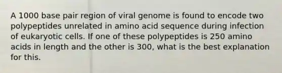 A 1000 base pair region of viral genome is found to encode two polypeptides unrelated in amino acid sequence during infection of eukaryotic cells. If one of these polypeptides is 250 amino acids in length and the other is 300, what is the best explanation for this.