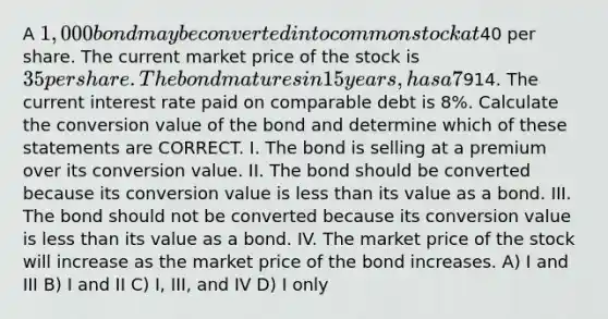 A 1,000 bond may be converted into common stock at40 per share. The current market price of the stock is 35 per share. The bond matures in 15 years, has a 7% coupon, and a current market price of914. The current interest rate paid on comparable debt is 8%. Calculate the conversion value of the bond and determine which of these statements are CORRECT. I. The bond is selling at a premium over its conversion value. II. The bond should be converted because its conversion value is <a href='https://www.questionai.com/knowledge/k7BtlYpAMX-less-than' class='anchor-knowledge'>less than</a> its value as a bond. III. The bond should not be converted because its conversion value is less than its value as a bond. IV. The market price of the stock will increase as the market price of the bond increases. A) I and III B) I and II C) I, III, and IV D) I only