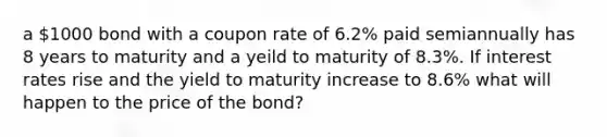 a 1000 bond with a coupon rate of 6.2% paid semiannually has 8 years to maturity and a yeild to maturity of 8.3%. If interest rates rise and the yield to maturity increase to 8.6% what will happen to the price of the bond?