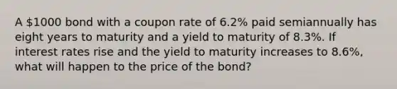 A 1000 bond with a coupon rate of 6.2% paid semiannually has eight years to maturity and a yield to maturity of 8.3%. If interest rates rise and the yield to maturity increases to 8.6%, what will happen to the price of the bond?