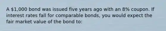 A 1,000 bond was issued five years ago with an 8% coupon. If interest rates fall for comparable bonds, you would expect the fair market value of the bond to: