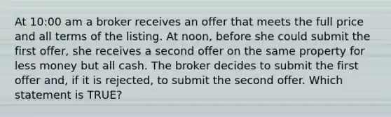 At 10:00 am a broker receives an offer that meets the full price and all terms of the listing. At noon, before she could submit the first offer, she receives a second offer on the same property for less money but all cash. The broker decides to submit the first offer and, if it is rejected, to submit the second offer. Which statement is TRUE?