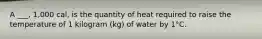 A ___, 1,000 cal, is the quantity of heat required to raise the temperature of 1 kilogram (kg) of water by 1°C.